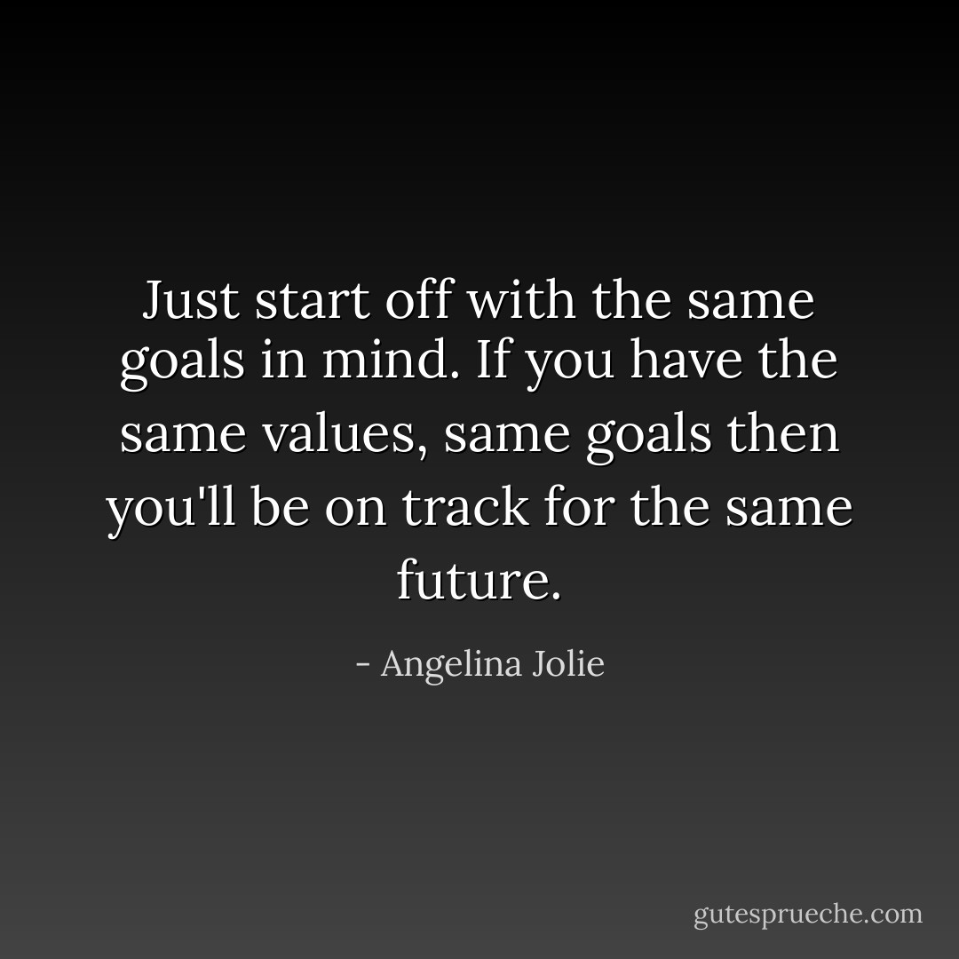 Just start off with the same goals in mind. If you have the same values, same goals then you'll be on track for the same future. - Angelina Jolie