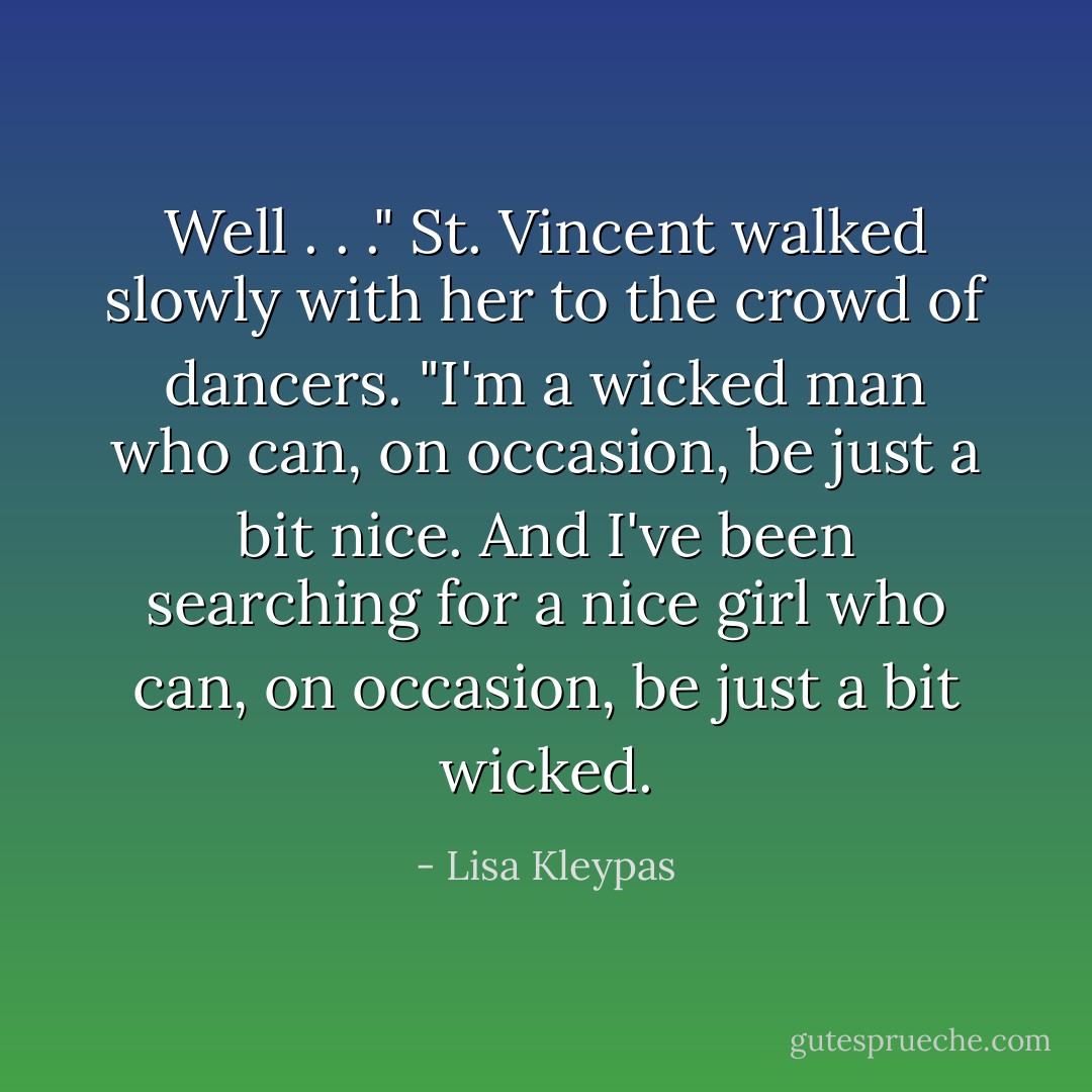 Well . . ." St. Vincent walked slowly with her to the crowd of dancers. "I'm a wicked man who can, on occasion, be just a bit nice. And I've been searching for a nice girl who can, on occasion, be just a bit wicked. - Lisa Kleypas