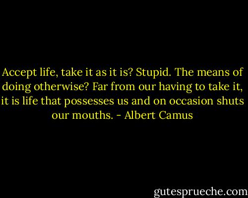 Accept life, take it as it is? Stupid. The means of doing otherwise? Far from our having to take it, it is life that possesses us and on occasion shuts our mouths. - Albert Camus