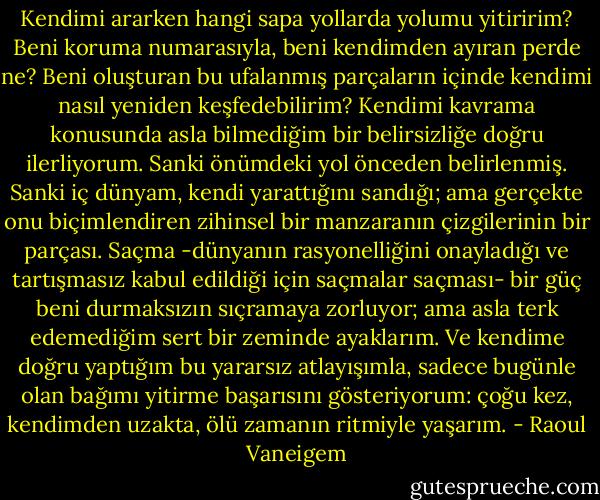 Kendimi ararken hangi sapa yollarda yolumu yitiririm? Beni koruma numarasıyla, beni kendimden ayıran perde ne? Beni oluşturan bu ufalanmış parçaların içinde kendimi nasıl yeniden keşfedebilirim? Kendimi kavrama konusunda asla bilmediğim bir belirsizliğe doğru ilerliyorum. Sanki önümdeki yol önceden belirlenmiş. Sanki iç dünyam, kendi yarattığını sandığı; ama gerçekte onu biçimlendiren zihinsel bir manzaranın çizgilerinin bir parçası. Saçma -dünyanın rasyonelliğini onayladığı ve tartışmasız kabul edildiği için saçmalar saçması- bir güç beni durmaksızın sıçramaya zorluyor; ama asla terk edemediğim sert bir zeminde ayaklarım. Ve kendime doğru yaptığım bu yararsız atlayışımla, sadece bugünle olan bağımı yitirme başarısını gösteriyorum: çoğu kez, kendimden uzakta, ölü zamanın ritmiyle yaşarım. - Raoul Vaneigem