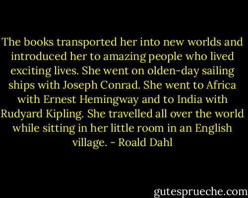 The books transported her into new worlds and introduced her to amazing people who lived exciting lives. She went on olden-day sailing ships with Joseph Conrad. She went to Africa with Ernest Hemingway and to India with Rudyard Kipling. She travelled all over the world while sitting in her little room in an English village. - Roald Dahl