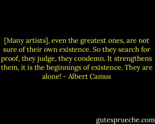 [Many artists], even the greatest ones, are not sure of their own existence. So they search for proof, they judge, they condemn. It strengthens them, it is the beginnings of existence. They are alone! - Albert Camus
