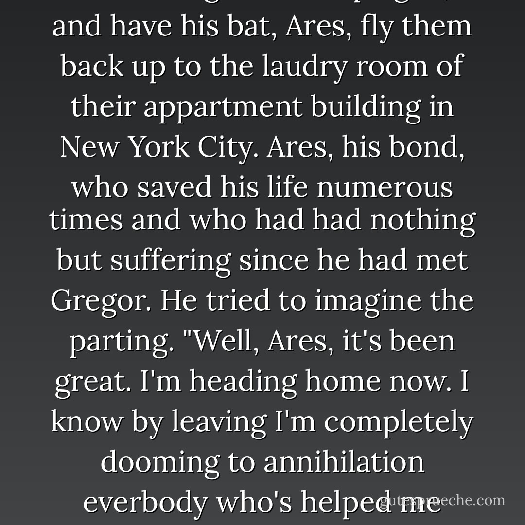 In theory, sure, Gregor could still go home. Pack up his three-year-old sister, Boots, get his mom out of the hospital, where she was recovering from the plague, and have his bat, Ares, fly them back up to the laudry room of their appartment building in New York City. Ares, his bond, who saved his life numerous times and who had had nothing but suffering since he had met Gregor. He tried to imagine the parting. "Well, Ares, it's been great. I'm heading home now. I know by leaving I'm completely dooming to annihilation everbody who's helped me down here, but I'm really not up for this whole war thing anymore. So, fly you high, you know?" Like that would ever happen. - Suzanne Collins