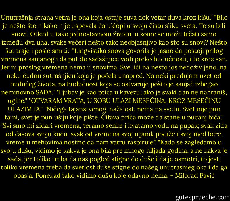 Unutrašnja strana vetra je ona koja ostaje suva dok vetar duva kroz kišu."<br />"Bilo je nešto što nikako nije uspevala da uklopi u svoju čistu sliku sveta. To su bili snovi. Otkud u tako jednostavnom životu, u kome se može trčati samo između dva uha, svake večeri nešto tako neobjašnjivo kao što su snovi? Nešto što traje i posle smrti."<br />"Lingvistika snova govorila je jasno da postoji prilog vremena sanjanog i da put do sadašnjice vodi preko budućnosti, i to kroz san. Jer ni prošlog vremena nema u snovima. Sve liči na nešto još nedoživljeno, na neku čudnu sutrašnjicu koja je počela unapred. Na neki predujam uzet od budućeg života, na budućnost koja se ostvaruje pošto je sanjač izbegao neminovno SADA."<br />"Ljubav je kao ptica u kavezu; ako je svaki dan ne nahraniš, ugine."<br />"OTVARAM VRATA, U SOBU ULAZI MESEČINA, KROZ MESEČINU ULAZIM JA."<br />"Ničega tajanstvenog, nažalost, nema na svetu. Svet nije pun tajni, svet je pun ušiju koje pište. Čitava priča može da stane u pucanj biča."<br />"Svi smo mi zidari vremena, teramo senke i hvatamo vodu na pupak; svak zida od časova svoju kuću, svak od vremena svoj uljanik podiže i svoj med bere, vreme u mehovima nosimo da nam vatru raspiruje."<br />"Kada se zagledamo u svoju dušu, vidimo je kakva je ona bila pre mnogo hiljada godina, a ne kakva je sada, jer toliko treba da naš pogled stigne do duše i da je osmotri, to jest, toliko vremena treba da svetlost duše stigne do našeg unutrašnjeg oka i da ga obasja. Ponekad tako vidimo dušu koje odavno nema. - Milorad Pavić