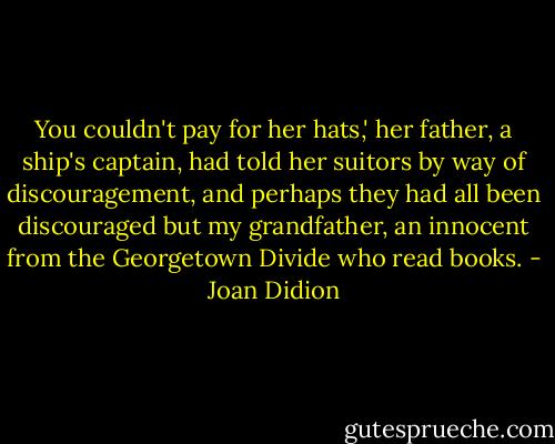 You couldn't pay for her hats,' her father, a ship's captain, had told her suitors by way of discouragement, and perhaps they had all been discouraged but my grandfather, an innocent from the Georgetown Divide who read books. - Joan Didion