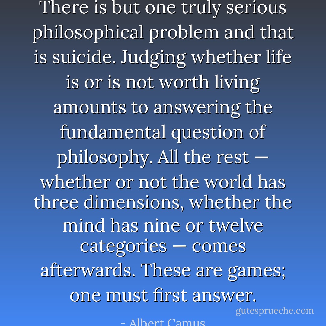 There is but one truly serious philosophical problem and that is suicide. Judging whether life is or is not worth living amounts to answering the fundamental question of philosophy. All the rest — whether or not the world has three dimensions, whether the mind has nine or twelve categories — comes afterwards. These are games; one must first answer. - Albert Camus