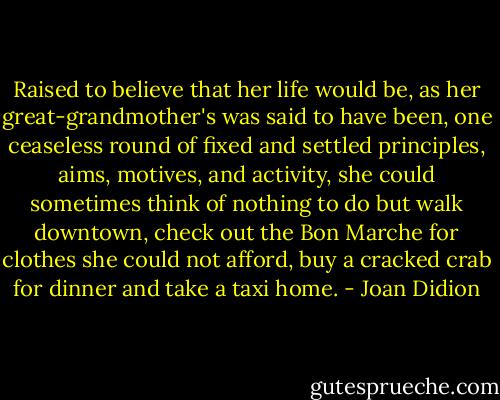 Raised to believe that her life would be, as her great-grandmother's was said to have been, one ceaseless round of fixed and settled principles, aims, motives, and activity, she could sometimes think of nothing to do but walk downtown, check out the Bon Marche for clothes she could not afford, buy a cracked crab for dinner and take a taxi home. - Joan Didion