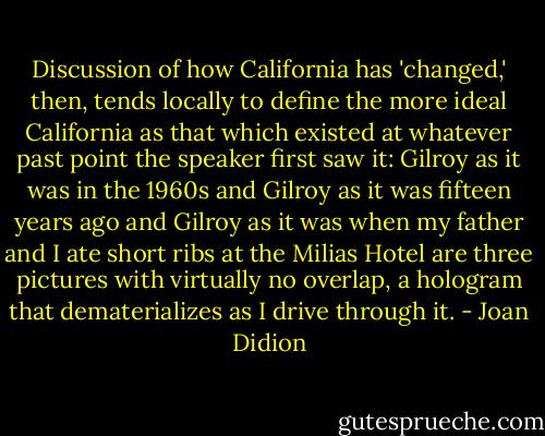 Discussion of how California has 'changed,' then, tends locally to define the more ideal California as that which existed at whatever past point the speaker first saw it: Gilroy as it was in the 1960s and Gilroy as it was fifteen years ago and Gilroy as it was when my father and I ate short ribs at the Milias Hotel are three pictures with virtually no overlap, a hologram that dematerializes as I drive through it. - Joan Didion