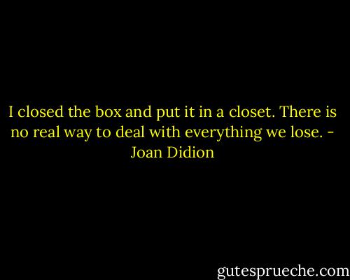 I closed the box and put it in a closet.<br />There is no real way to deal with everything we lose. - Joan Didion