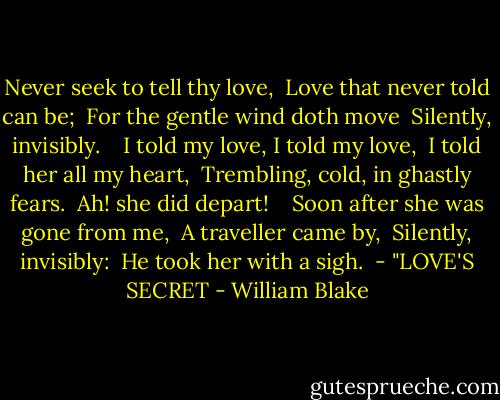 Never seek to tell thy love, <br />Love that never told can be; <br />For the gentle wind doth move <br />Silently, invisibly. <br /> <br />I told my love, I told my love, <br />I told her all my heart, <br />Trembling, cold, in ghastly fears. <br />Ah! she did depart! <br /> <br />Soon after she was gone from me, <br />A traveller came by, <br />Silently, invisibly: <br />He took her with a sigh.<br /><br />- "LOVE'S SECRET - William Blake