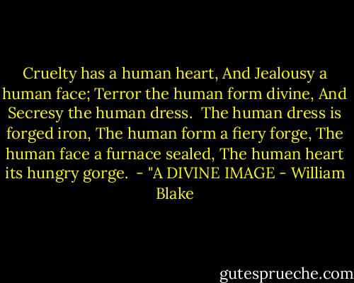 Cruelty has a human heart,<br />And Jealousy a human face;<br />Terror the human form divine,<br />And Secresy the human dress.<br /><br />The human dress is forged iron,<br />The human form a fiery forge,<br />The human face a furnace sealed,<br />The human heart its hungry gorge.<br /><br />- "A DIVINE IMAGE - William Blake