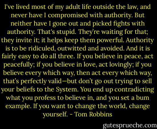 I've lived most of my adult life outside the law, and never have I compromised with authority. But neither have I gone out and picked fights with authority. That's stupid. They’re waiting for that; they invite it; it helps keep them powerful. Authority is to be ridiculed, outwitted and avoided. And it is fairly easy to do all three. If you believe in peace, act peacefully; if you believe in love, act lovingly; if you believe every which way, then act every which way, that’s perfectly valid—but don’t go out trying to sell your beliefs to the System. You end up contradicting what you profess to believe in, and you set a bum example. If you want to change the world, change yourself. - Tom Robbins