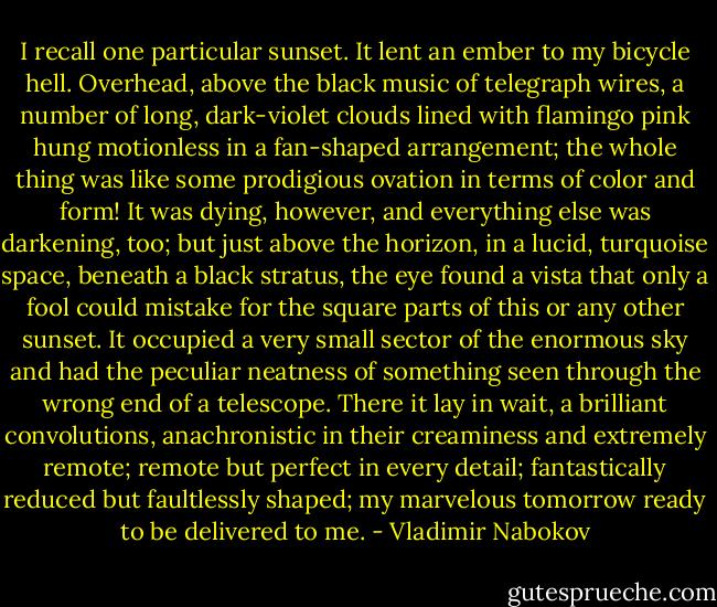 I recall one particular sunset. It lent an ember to my bicycle hell. Overhead, above the black music of telegraph wires, a number of long, dark-violet clouds lined with flamingo pink hung motionless in a fan-shaped arrangement; the whole thing was like some prodigious ovation in terms of color and form! It was dying, however, and everything else was darkening, too; but just above the horizon, in a lucid, turquoise space, beneath a black stratus, the eye found a vista that only a fool could mistake for the square parts of this or any other sunset. It occupied a very small sector of the enormous sky and had the peculiar neatness of something seen through the wrong end of a telescope. There it lay in wait, a brilliant convolutions, anachronistic in their creaminess and extremely remote; remote but perfect in every detail; fantastically reduced but faultlessly shaped; my marvelous tomorrow ready to be delivered to me. - Vladimir Nabokov