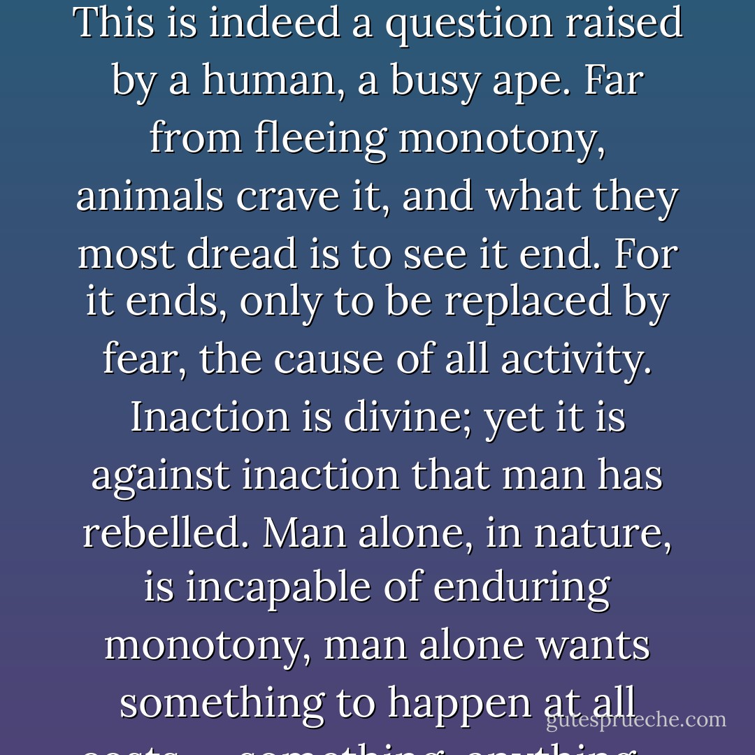 A zoologist who observed gorillas in their native habitat was amazed by the uniformity of their life and their vast idleness. Hours and hours without doing anything. Was boredom unknown to them? This is indeed a question raised by a human, a busy ape. Far from fleeing monotony, animals crave it, and what they most dread is to see it end. For it ends, only to be replaced by fear, the cause of all activity. Inaction is divine; yet it is against inaction that man has rebelled. Man alone, in nature, is incapable of enduring monotony, man alone wants something to happen at all costs — something, anything.... Thereby he shows himself unworthy of his ancestor: the need for novelty is the characteristic of an alienated gorilla. - Emil M. Cioran