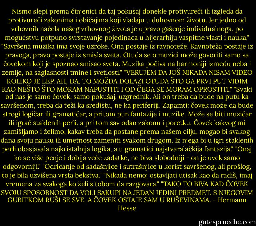 Nismo slepi prema činjenici da taj pokušaj donekle protivureči ili izgleda da protivureči zakonima i običajima koji vladaju u duhovnom životu. Jer jedno od vrhovnih načela našeg vrhovnog života je upravo gašenje individualnoga, po mogućstvu potpuno svrstavanje pojedinaca u hijerarhiju vaspitne vlasti i nauka."<br />"Savršena muzika ima svoje uzroke. Ona postaje iz ravnoteže. Ravnoteža postaje iz pravoga, pravo postaje iz smisla sveta. Otuda se o muzici može govoriti samo sa čovekom koji je spoznao smisao sveta.<br />Muzika počiva na harmoniji između neba i zemlje, na saglasnosti tmine i svetlosti."<br />"VERUJEM DA JOŠ NIKADA NISAM VIDEO KOLIKO JE LEP. AH, DA, TO MOŽDA DOLAZI OTUDA ŠTO GA PRVI PUT VIDIM KAO NEŠTO ŠTO MORAM NAPUSTITI I OD ČEGA SE MORAM OPROSTITI."<br />"Svaki od nas je samo čovek, samo pokušaj, uzgrednik. Ali on treba da bude na putu ka savršenom, treba da teži ka središtu, ne ka periferiji. Zapamti: čovek može da bude strogi logičar ili gramatičar, a pritom pun fantazije i muzike. Može se biti muzičar ili igrač staklenih perli, a pri tom sav odan zakonu i poretku. Čovek kakvog mi zamišljamo i želimo, kakav treba da postane prema našem cilju, mogao bi svakog dana svoju nauku ili umetnost zameniti svakom drugom. Iz njega bi u igri staklenih perli obasjavala najkristalnija logika, a u gramatici najstvaralačkija fantazija."<br />"Onaj ko se više penje i dobija veće zadatke, ne biva slobodniji - on je uvek samo odgovorniji."<br />"Odricanje od sadašnjice i sutrašnjice u korist savršenog, ali prošlog, to je bila uzvišena vrsta bekstva."<br />"Nikada nemoj ostavljati utisak kao da radiš, imaj vremena za svakoga ko želi s tobom da razgovara."<br />"TAKO TO BIVA KAD ČOVEK SVOJU SPOSOBNOST DA VOLI SAKUPI NA JEDAN JEDINI PREDMET. S NJEGOVIM GUBITKOM RUŠI SE SVE, A ČOVEK OSTAJE SAM U RUŠEVINAMA. - Hermann Hesse
