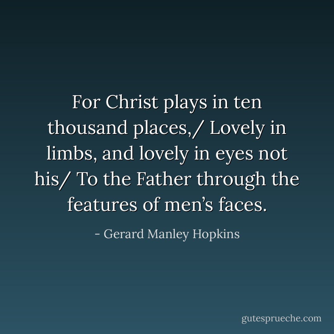 For Christ plays in ten thousand places,/ Lovely in limbs, and lovely in eyes not his/ To the Father through the features of men’s faces. - Gerard Manley Hopkins