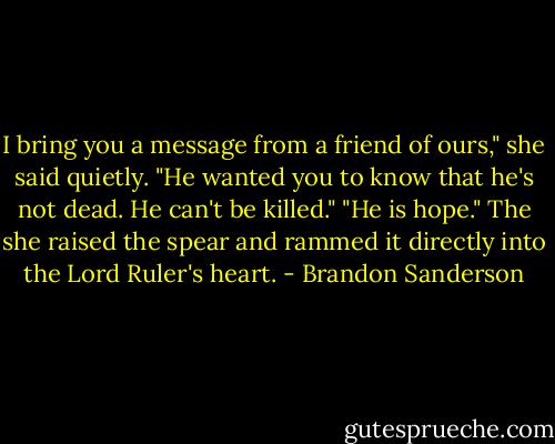 I bring you a message from a friend of ours," she said quietly. "He wanted you to know that he's not dead. He can't be killed."<br />"He is hope."<br />The she raised the spear and rammed it directly into the Lord Ruler's heart. - Brandon Sanderson