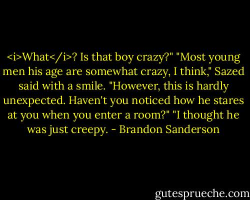 <i>What</i>? Is that boy crazy?"<br />"Most young men his age are somewhat crazy, I think," Sazed said with a smile. "However, this is hardly unexpected. Haven't you noticed how he stares at you when you enter a room?"<br />"I thought he was just creepy. - Brandon Sanderson