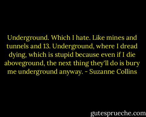 Underground. Which I hate. Like mines and tunnels and 13. Underground, where I dread dying, which is stupid because even if I die aboveground, the next thing they'll do is bury me underground anyway. - Suzanne Collins