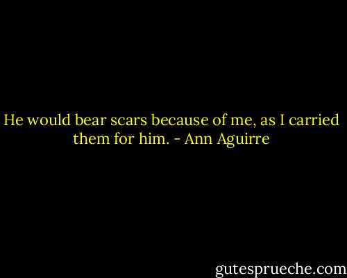 He would bear scars because of me, as I carried them for him. - Ann Aguirre