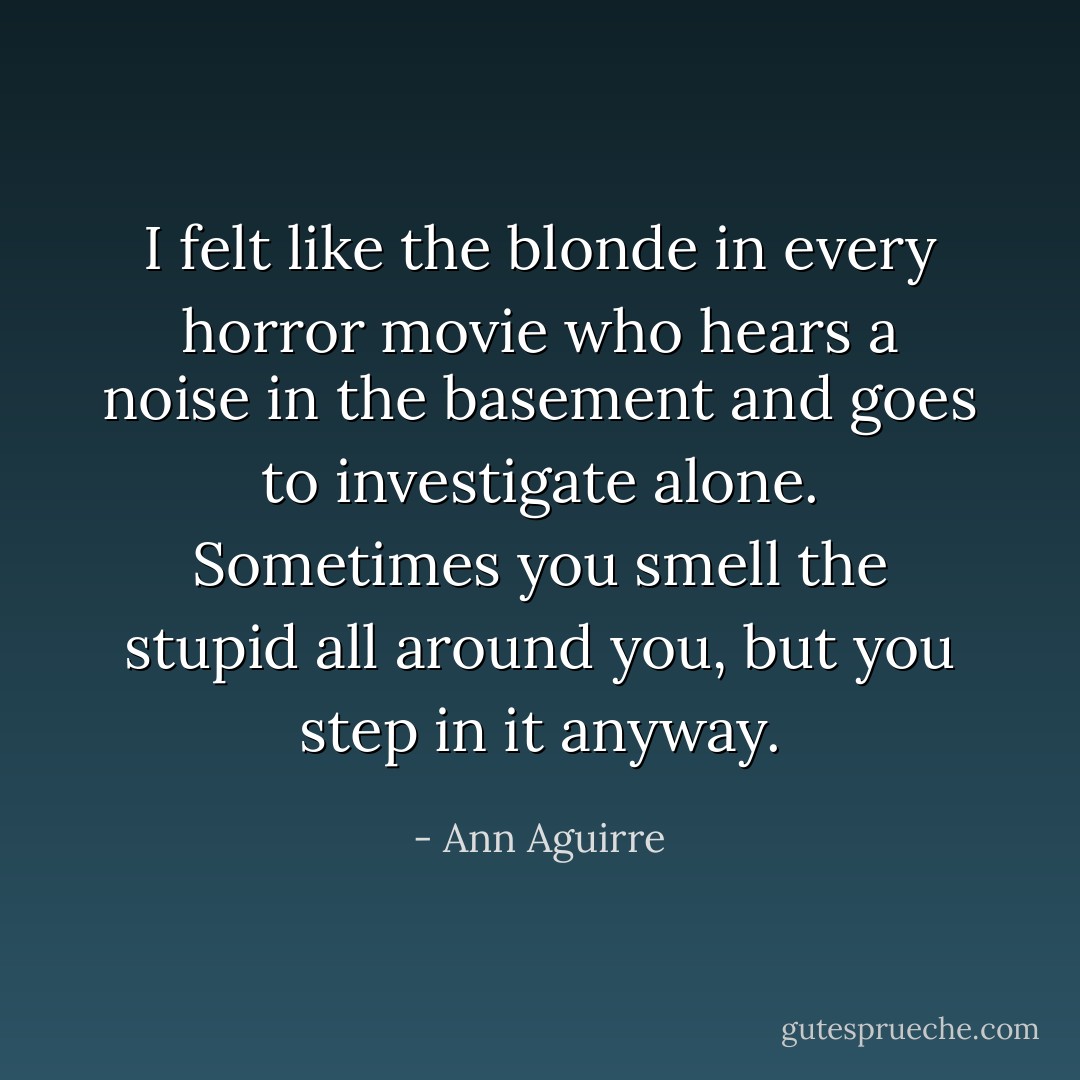 I felt like the blonde in every horror movie who hears a noise in the basement and goes to investigate alone. Sometimes you smell the stupid all around you, but you step in it anyway. - Ann Aguirre