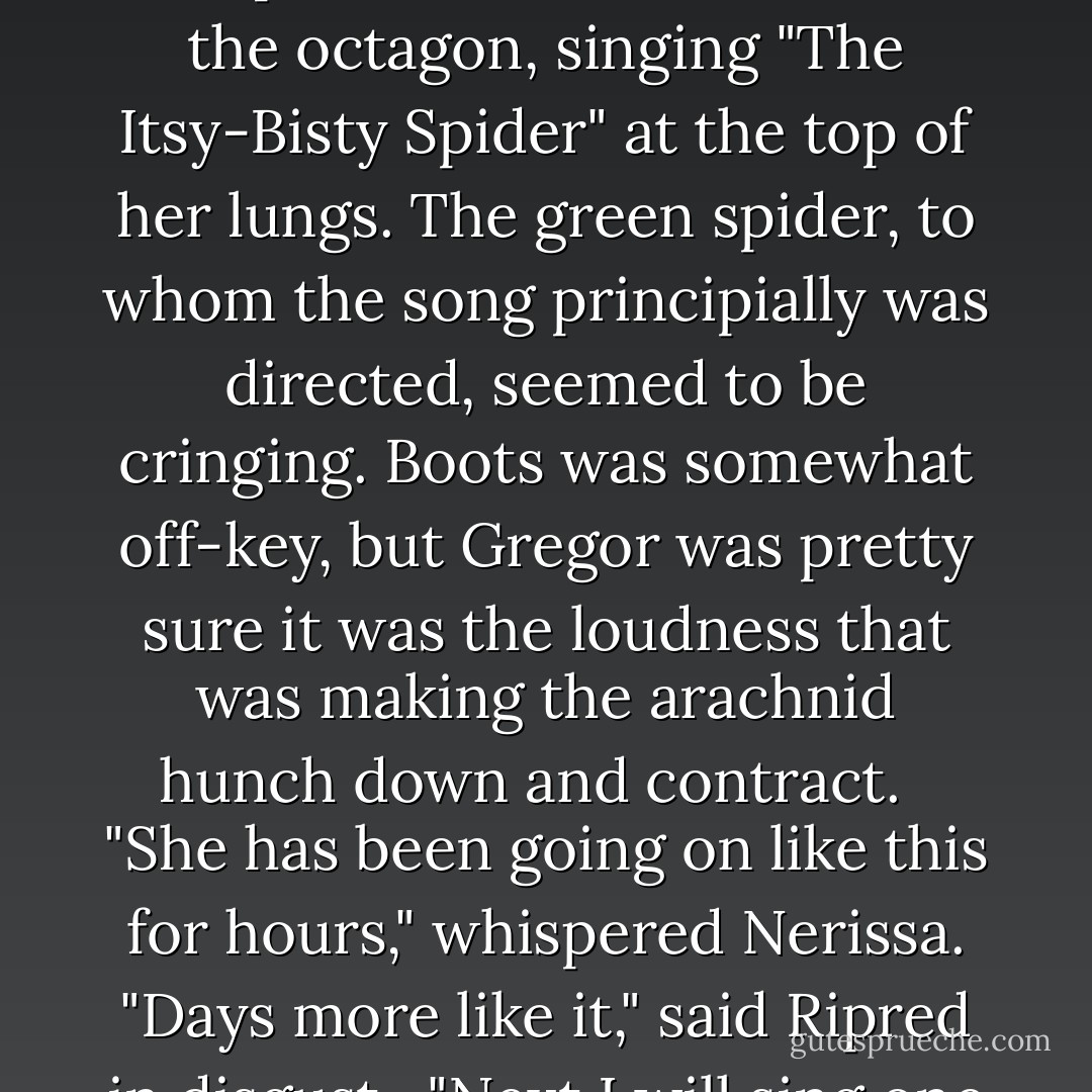 All of the creatures were staring fixedly at Boots. She was standing on the back of her loyal cockroach friend, Temp, smack in the middle of the octagon, singing "The Itsy-Bisty Spider" at the top of her lungs. The green spider, to whom the song principially was directed, seemed to be cringing. Boots was somewhat off-key, but Gregor was pretty sure it was the loudness that was making the arachnid hunch down and contract. <br /><br />"She has been going on like this for hours," whispered Nerissa. "Days more like it," said Ripred in disgust.<br /><br />"Next I will sing one for you!" announced Boots, pointing at the bat, who actually flinched. - Suzanne Collins