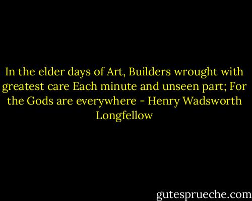 In the elder days of Art,<br />Builders wrought with greatest care<br />Each minute and unseen part;<br />For the Gods are everywhere - Henry Wadsworth Longfellow