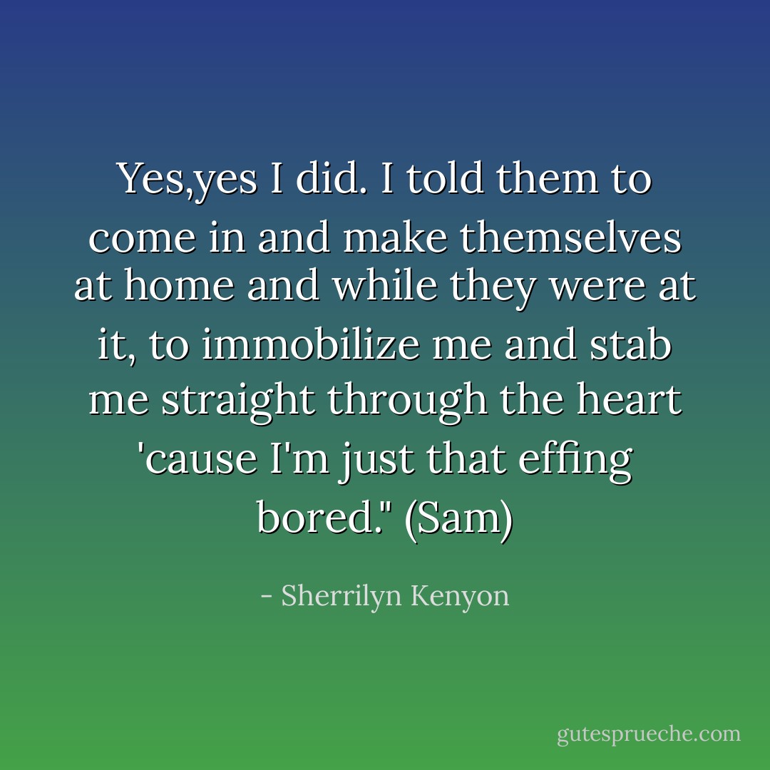 Yes,yes I did. I told them to come in and make themselves at home and while they were at it, to immobilize me and stab me straight through the heart 'cause I'm just that effing bored." (Sam) - Sherrilyn Kenyon