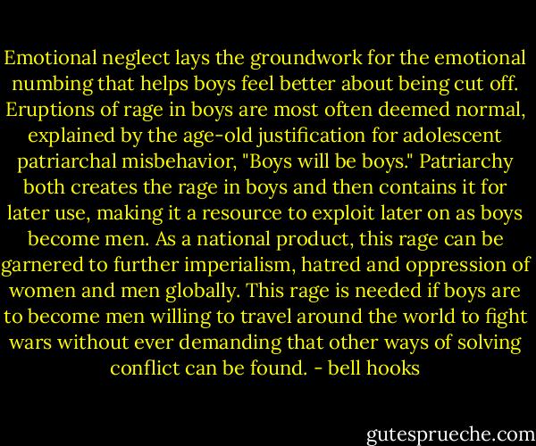 Emotional neglect lays the groundwork for the emotional numbing that helps boys feel better about being cut off. Eruptions of rage in boys are most often deemed normal, explained by the age-old justification for adolescent patriarchal misbehavior, "Boys will be boys." Patriarchy both creates the rage in boys and then contains it for later use, making it a resource to exploit later on as boys become men. As a national product, this rage can be garnered to further imperialism, hatred and oppression of women and men globally. This rage is needed if boys are to become men willing to travel around the world to fight wars without ever demanding that other ways of solving conflict can be found. - bell hooks