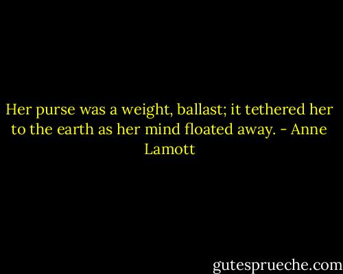 Her purse was a weight, ballast; it tethered her to the earth as her mind floated away. - Anne Lamott