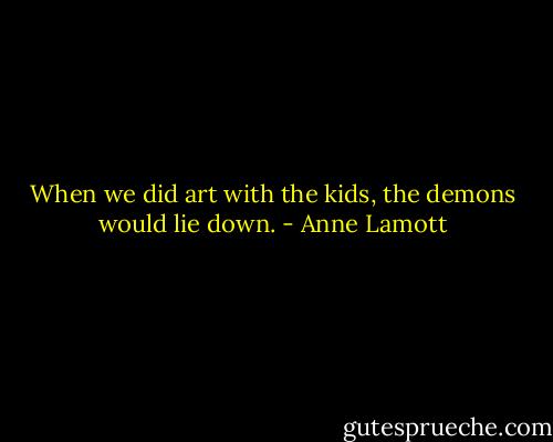 When we did art with the kids, the demons would lie down. - Anne Lamott