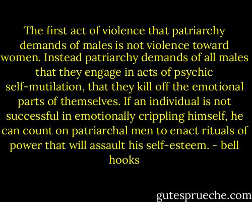 The first act of violence that patriarchy demands of males is not violence toward women. Instead patriarchy demands of all males that they engage in acts of psychic self-mutilation, that they kill off the emotional parts of themselves. If an individual is not successful in emotionally crippling himself, he can count on patriarchal men to enact rituals of power that will assault his self-esteem. - bell hooks