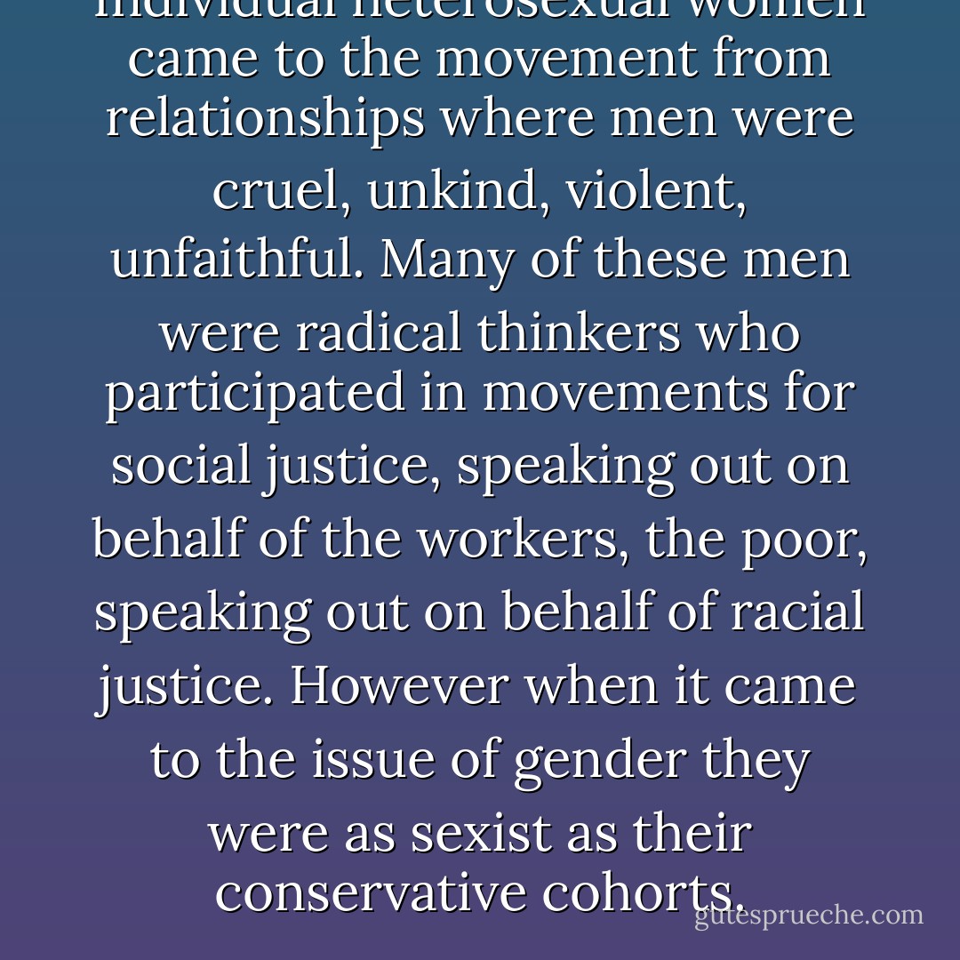 Individual heterosexual women came to the movement from relationships where men were cruel, unkind, violent, unfaithful. Many of these men were radical thinkers who participated in movements for social justice, speaking out on behalf of the workers, the poor, speaking out on behalf of racial justice. However when it came to the issue of gender they were as sexist as their conservative cohorts. - bell hooks