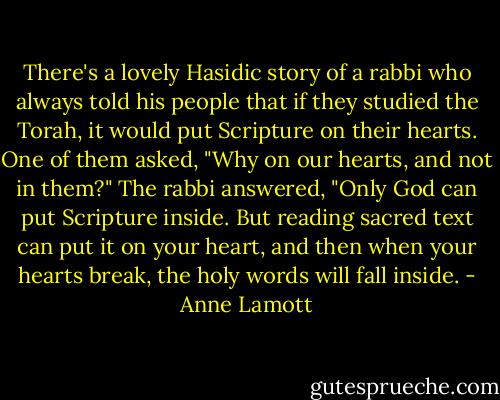 There's a lovely Hasidic story of a rabbi who always told his people that if they studied the Torah, it would put Scripture on their hearts. One of them asked, "Why on our hearts, and not in them?" The rabbi answered, "Only God can put Scripture inside. But reading sacred text can put it on your heart, and then when your hearts break, the holy words will fall inside. - Anne Lamott