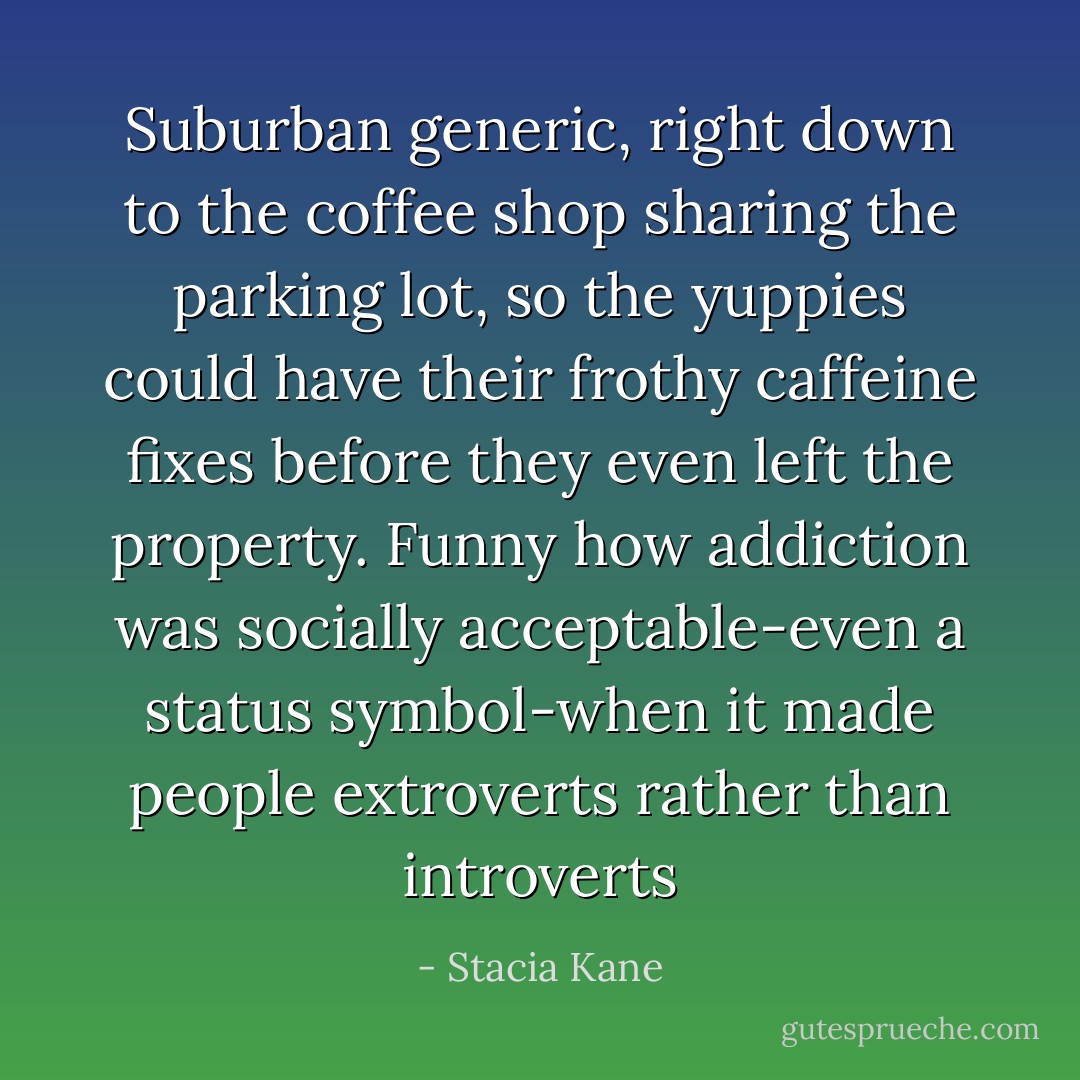 Suburban generic, right down to the coffee shop sharing the parking lot, so the yuppies could have their frothy caffeine fixes before they even left the property. Funny how addiction was socially acceptable-even a status symbol-when it made people extroverts rather than introverts - Stacia Kane