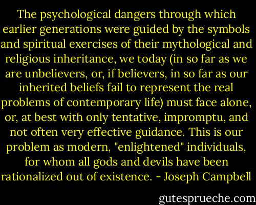 The psychological dangers through which earlier generations were guided by the symbols and spiritual exercises of their mythological and religious inheritance, we today (in so far as we are unbelievers, or, if believers, in so far as our inherited beliefs fail to represent the real problems of contemporary life) must face alone, or, at best with only tentative, impromptu, and not often very effective guidance. This is our problem as modern, "enlightened" individuals, for whom all gods and devils have been rationalized out of existence. - Joseph Campbell