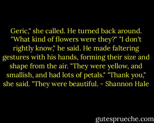 Geric," she called.<br />He turned back around.<br />"What kind of flowers were they?"<br />"I don't rightly know," he said. He made faltering gestures with his hands, forming their size and shape from the air. "They were yellow, and smallish, and had lots of petals."<br />"Thank you," she said. "They were beautiful. - Shannon Hale