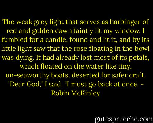 The weak grey light that serves as harbinger of red and golden dawn faintly lit my window. I fumbled for a candle, found and lit it, and by its little light saw that the rose floating in the bowl was dying. It had already lost most of its petals, which floated on the water like tiny, un-seaworthy boats, deserted for safer craft.<br />"Dear God," I said. "I must go back at once. - Robin McKinley