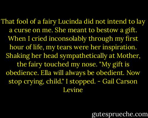 That fool of a fairy Lucinda did not intend to lay a curse on me. She meant to bestow a gift. When I cried inconsolably through my first hour of life, my tears were her inspiration. Shaking her head sympathetically at Mother, the fairy touched my nose. "My gift is obedience. Ella will always be obedient. Now stop crying, child."<br />I stopped. - Gail Carson Levine