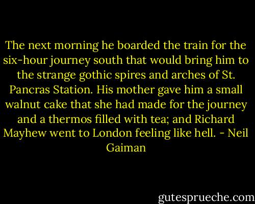 The next morning he boarded the train for the six-hour journey south that would bring him to the strange gothic spires and arches of St. Pancras Station. His mother gave him a small walnut cake that she had made for the journey and a thermos filled with tea; and Richard Mayhew went to London feeling like hell. - Neil Gaiman