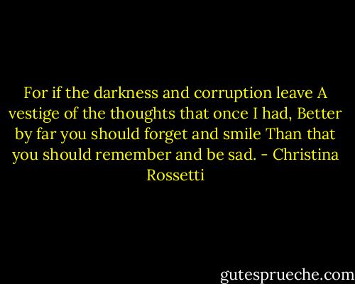 For if the darkness and corruption leave<br />A vestige of the thoughts that once I had,<br />Better by far you should forget and smile<br />Than that you should remember and be sad. - Christina Rossetti