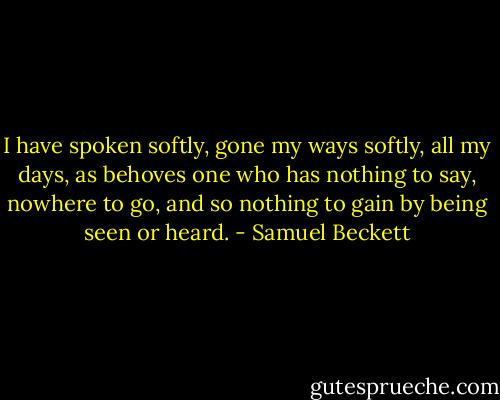 I have spoken softly, gone my ways softly, all my days, as behoves one who has nothing to say, nowhere to go, and so nothing to gain by being seen or heard. - Samuel Beckett