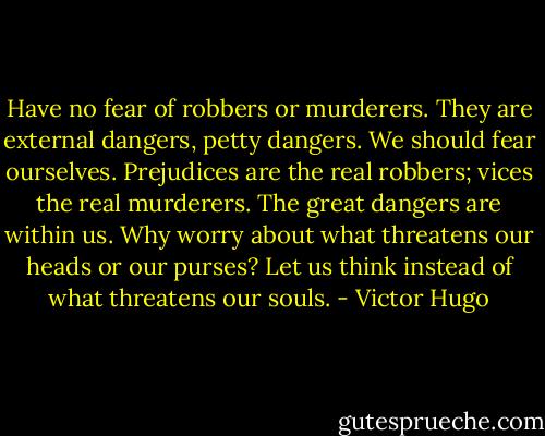 Have no fear of robbers or murderers. They are external dangers, petty dangers. We should fear ourselves. Prejudices are the real robbers; vices the real murderers. The great dangers are within us. Why worry about what threatens our heads or our purses? Let us think instead of what threatens our souls. - Victor Hugo