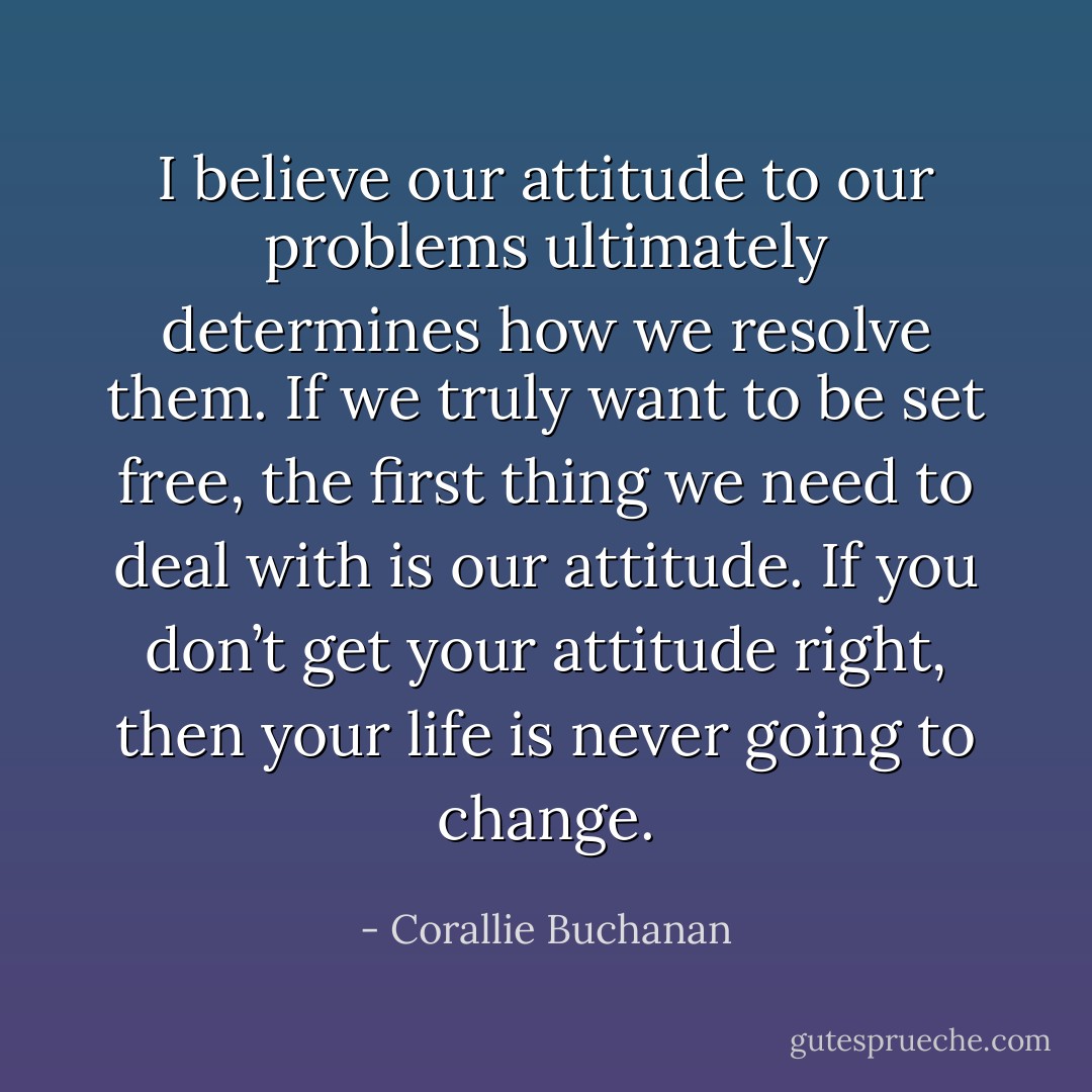 I believe our attitude to our problems ultimately determines how we resolve them. If we truly want to be set free, the first thing we need to deal with is our attitude. If you don’t get your attitude right, then your life is never going to change. - Corallie Buchanan