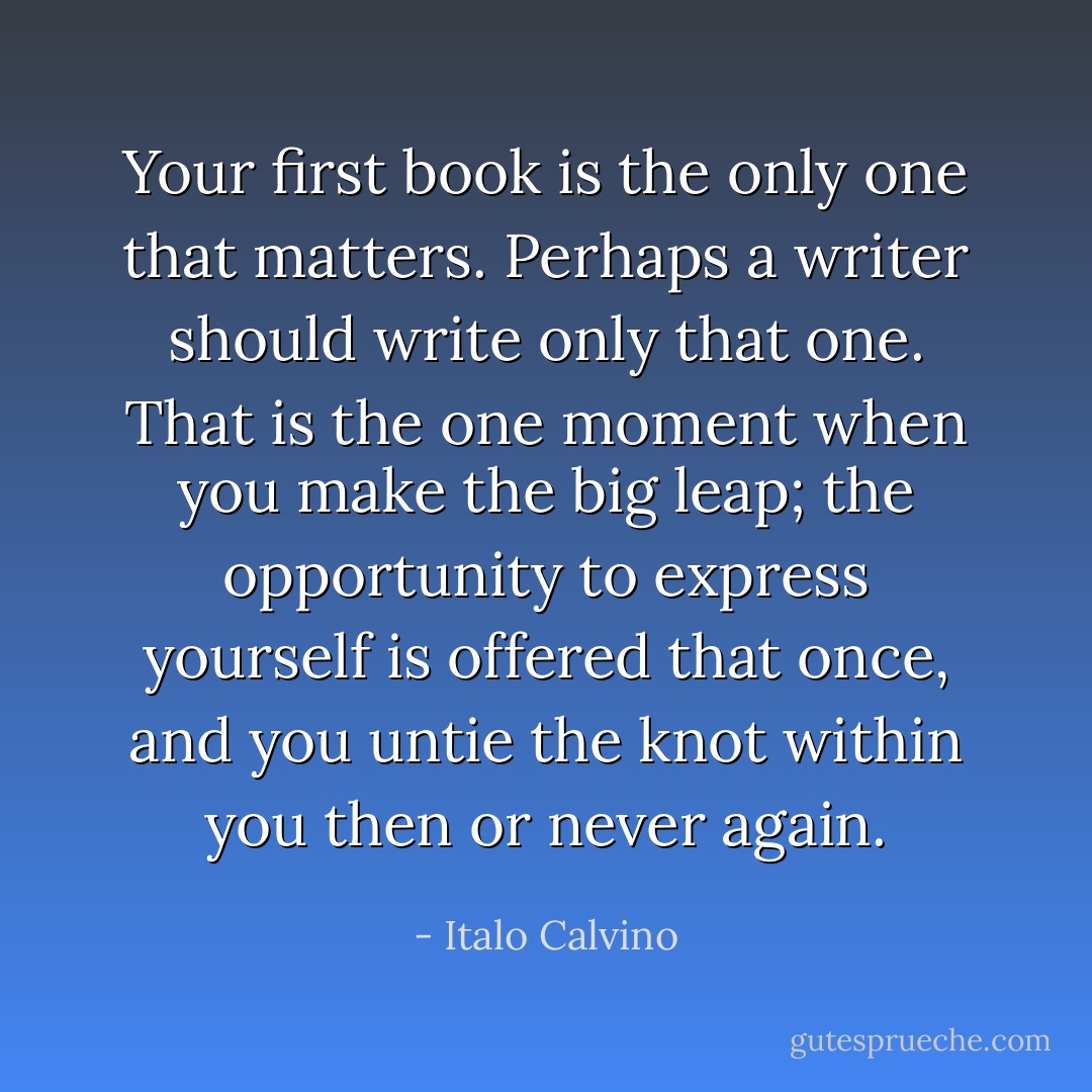 Your first book is the only one that matters. Perhaps a writer should write only that one. That is the one moment when you make the big leap; the opportunity to express yourself is offered that once, and you untie the knot within you then or never again. - Italo Calvino