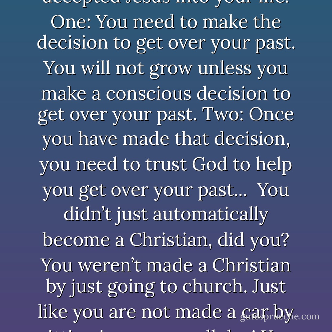 There are two decisions you need to make after you have accepted Jesus into your life. One: You need to make the decision to get over your past. You will not grow unless you make a conscious decision to get over your past. Two: Once you have made that decision, you need to trust God to help you get over your past...<br /><br />You didn’t just automatically become a Christian, did you? You weren’t made a Christian by just going to church. Just like you are not made a car by sitting in a garage all day! You have to make a decision. - Corallie Buchanan