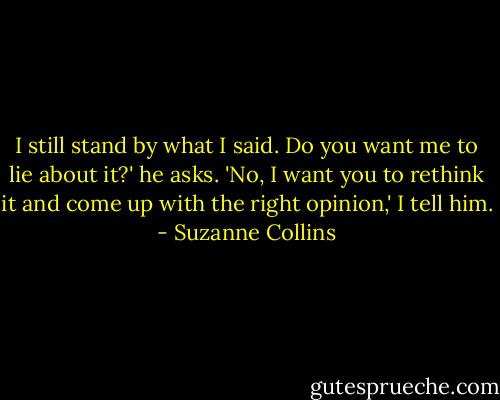 I still stand by what I said. Do you want me to lie about it?' he asks.<br />'No, I want you to rethink it and come up with the right opinion,' I tell him. - Suzanne Collins