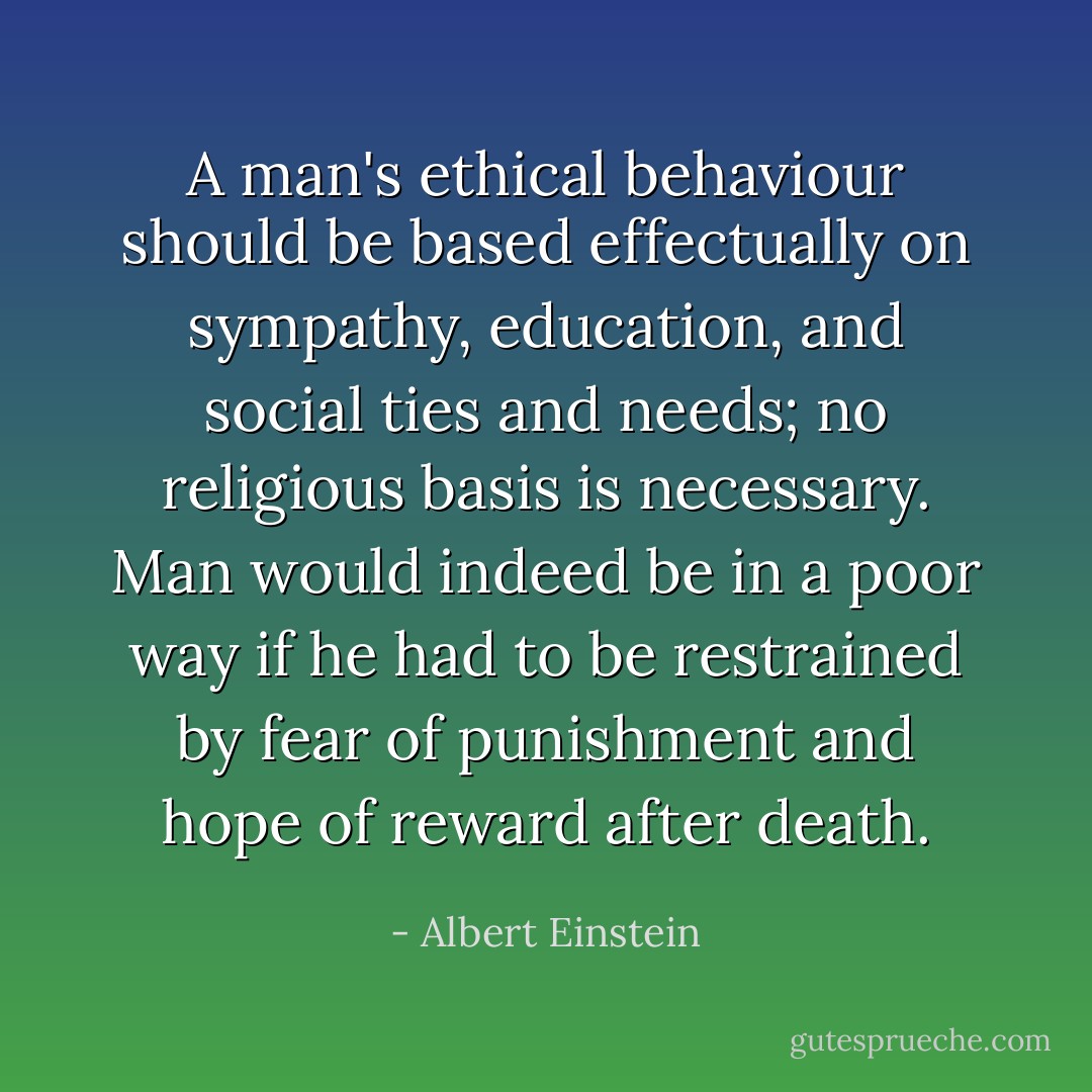 A man's ethical behaviour should be based effectually on sympathy, education, and social ties and needs; no religious basis is necessary. Man would indeed be in a poor way if he had to be restrained by fear of punishment and hope of reward after death. - Albert Einstein