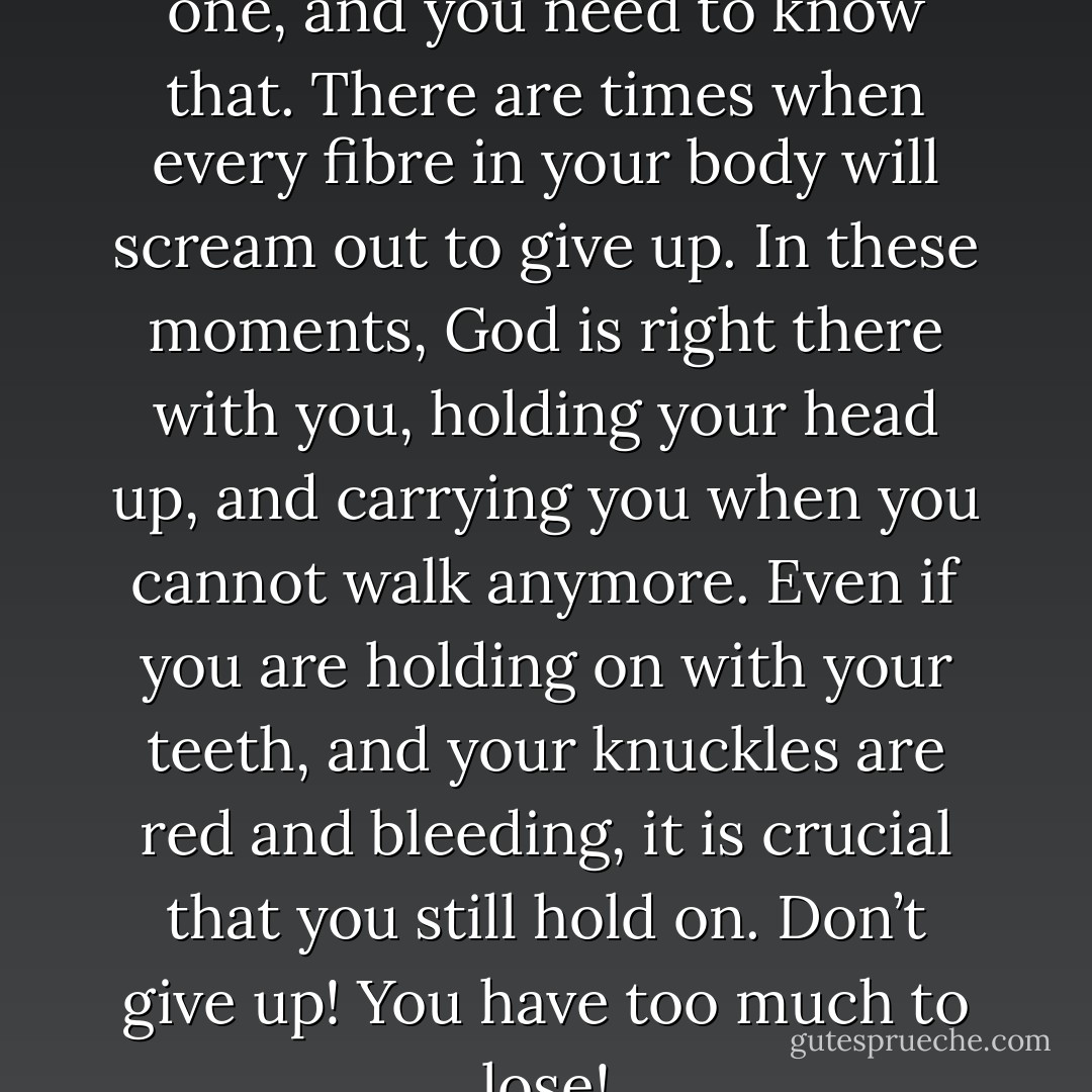 The road to healing is a rocky one, and you need to know that. There are times when every fibre in your body will scream out to give up. In these moments, God is right there with you, holding your head up, and carrying you when you cannot walk anymore. Even if you are holding on with your teeth, and your knuckles are red and bleeding, it is crucial that you still hold on. Don’t give up! You have too much to lose! - Corallie Buchanan