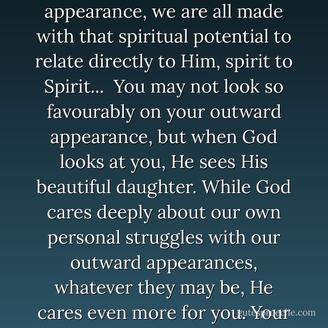 Honey, God loves you just as you are. As people who have been created by God, we are infinitely precious to Him because we are His creation. Regardless of our outward appearance, we are all made with that spiritual potential to relate directly to Him, spirit to Spirit...<br /><br />You may not look so favourably on your outward appearance, but when God looks at you, He sees His beautiful daughter. While God cares deeply about our own personal struggles with our outward appearances, whatever they may be, He cares even more for you. Your outward appearance does not change God’s acceptance of you, and it certainly does not change the way He feels about you. - Corallie Buchanan